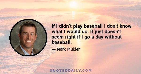 If I didn't play baseball I don't know what I would do. It just doesn't seem right if I go a day without baseball.