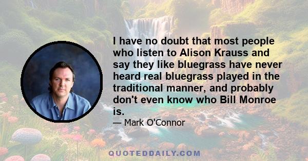 I have no doubt that most people who listen to Alison Krauss and say they like bluegrass have never heard real bluegrass played in the traditional manner, and probably don't even know who Bill Monroe is.