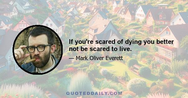 If you're scared of dying you better not be scared to live.