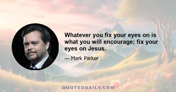 Whatever you fix your eyes on is what you will encourage; fix your eyes on Jesus.