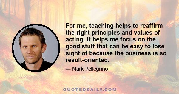 For me, teaching helps to reaffirm the right principles and values of acting. It helps me focus on the good stuff that can be easy to lose sight of because the business is so result-oriented.