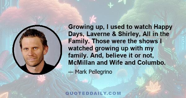 Growing up, I used to watch Happy Days, Laverne & Shirley, All in the Family. Those were the shows I watched growing up with my family. And, believe it or not, McMillan and Wife and Columbo.