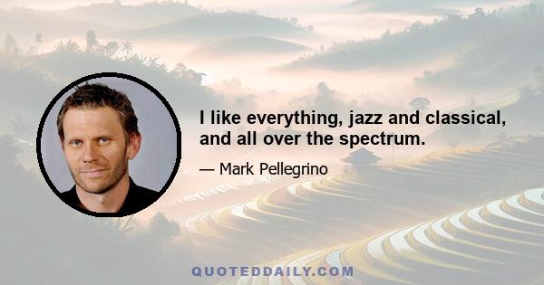 I like everything, jazz and classical, and all over the spectrum.