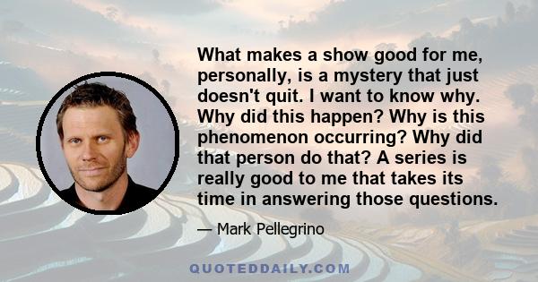 What makes a show good for me, personally, is a mystery that just doesn't quit. I want to know why. Why did this happen? Why is this phenomenon occurring? Why did that person do that? A series is really good to me that