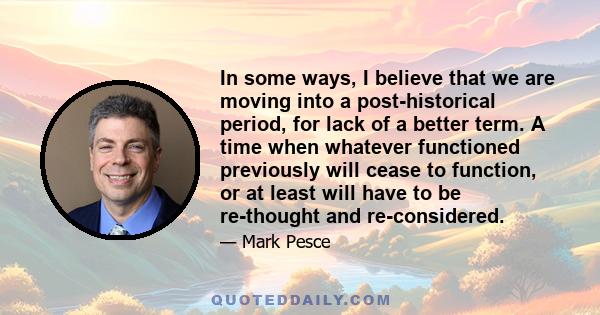 In some ways, I believe that we are moving into a post-historical period, for lack of a better term. A time when whatever functioned previously will cease to function, or at least will have to be re-thought and