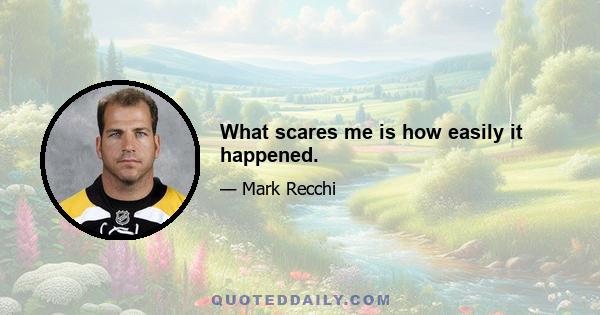 What scares me is how easily it happened.