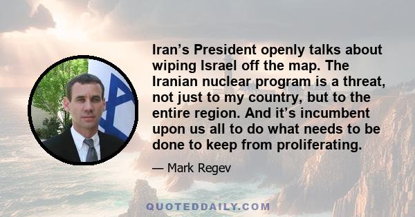 Iran’s President openly talks about wiping Israel off the map. The Iranian nuclear program is a threat, not just to my country, but to the entire region. And it’s incumbent upon us all to do what needs to be done to