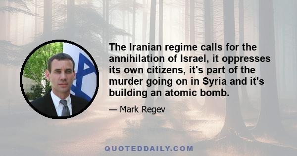 The Iranian regime calls for the annihilation of Israel, it oppresses its own citizens, it's part of the murder going on in Syria and it's building an atomic bomb.