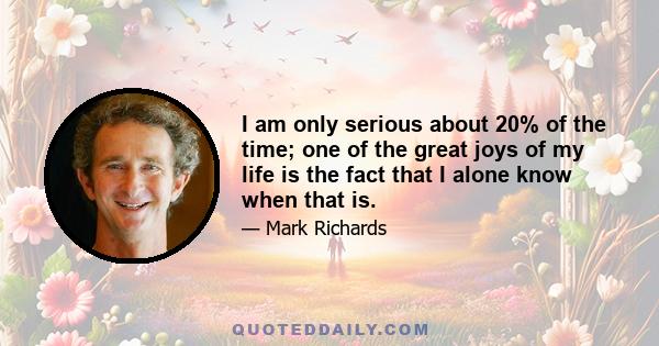 I am only serious about 20% of the time; one of the great joys of my life is the fact that I alone know when that is.