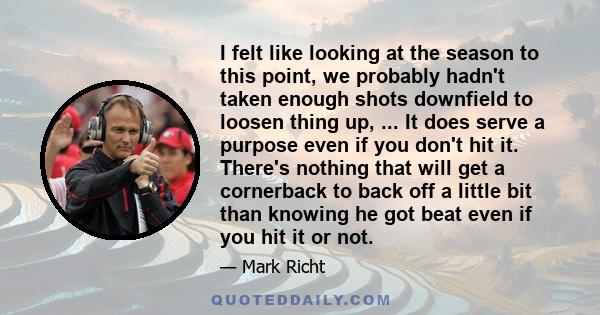 I felt like looking at the season to this point, we probably hadn't taken enough shots downfield to loosen thing up, ... It does serve a purpose even if you don't hit it. There's nothing that will get a cornerback to