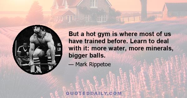 But a hot gym is where most of us have trained before. Learn to deal with it: more water, more minerals, bigger balls.