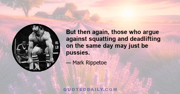 But then again, those who argue against squatting and deadlifting on the same day may just be pussies.