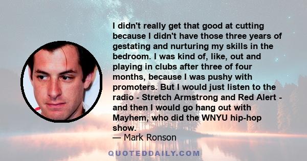 I didn't really get that good at cutting because I didn't have those three years of gestating and nurturing my skills in the bedroom. I was kind of, like, out and playing in clubs after three of four months, because I