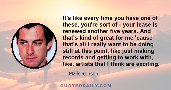 It's like every time you have one of these, you're sort of - your lease is renewed another five years. And that's kind of great for me 'cause that's all I really want to be doing still at this point, like just making