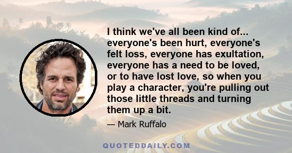 I think we've all been kind of... everyone's been hurt, everyone's felt loss, everyone has exultation, everyone has a need to be loved, or to have lost love, so when you play a character, you're pulling out those little 