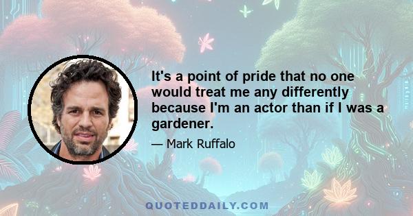 It's a point of pride that no one would treat me any differently because I'm an actor than if I was a gardener.