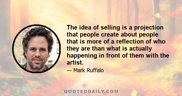 The idea of selling is a projection that people create about people that is more of a reflection of who they are than what is actually happening in front of them with the artist.