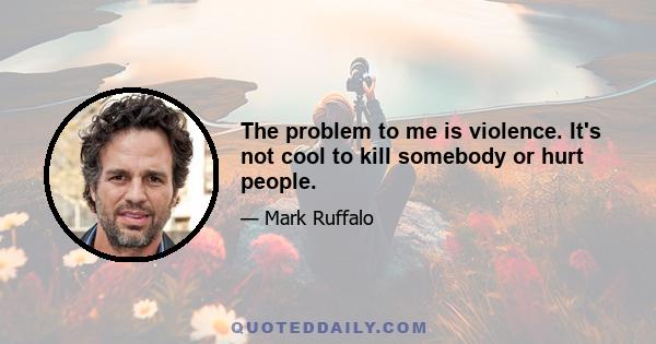 The problem to me is violence. It's not cool to kill somebody or hurt people.