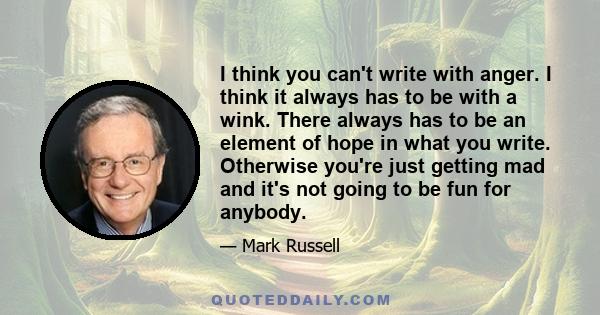 I think you can't write with anger. I think it always has to be with a wink. There always has to be an element of hope in what you write. Otherwise you're just getting mad and it's not going to be fun for anybody.