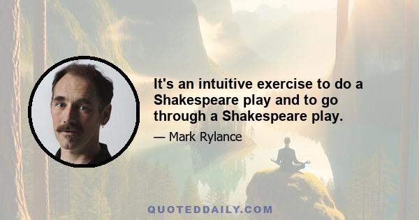 It's an intuitive exercise to do a Shakespeare play and to go through a Shakespeare play.