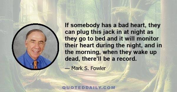 If somebody has a bad heart, they can plug this jack in at night as they go to bed and it will monitor their heart during the night, and in the morning, when they wake up dead, there'll be a record.