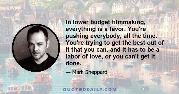 In lower budget filmmaking, everything is a favor. You're pushing everybody, all the time. You're trying to get the best out of it that you can, and it has to be a labor of love, or you can't get it done.