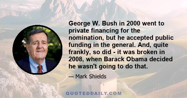 George W. Bush in 2000 went to private financing for the nomination, but he accepted public funding in the general. And, quite frankly, so did - it was broken in 2008, when Barack Obama decided he wasn't going to do