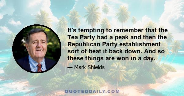 It's tempting to remember that the Tea Party had a peak and then the Republican Party establishment sort of beat it back down. And so these things are won in a day.
