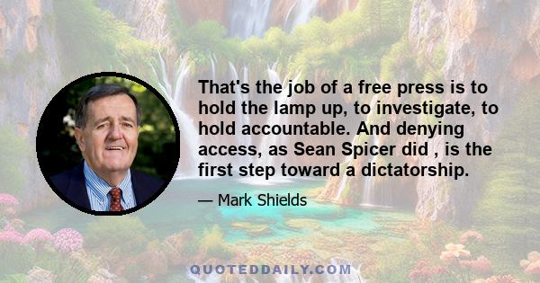 That's the job of a free press is to hold the lamp up, to investigate, to hold accountable. And denying access, as Sean Spicer did , is the first step toward a dictatorship.