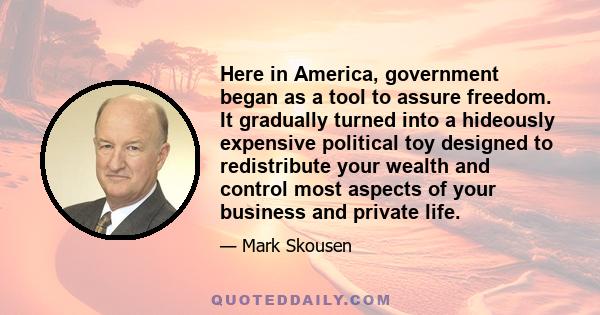 Here in America, government began as a tool to assure freedom. It gradually turned into a hideously expensive political toy designed to redistribute your wealth and control most aspects of your business and private life.