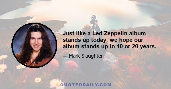 Just like a Led Zeppelin album stands up today, we hope our album stands up in 10 or 20 years.