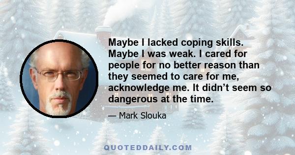 Maybe I lacked coping skills. Maybe I was weak. I cared for people for no better reason than they seemed to care for me, acknowledge me. It didn’t seem so dangerous at the time.