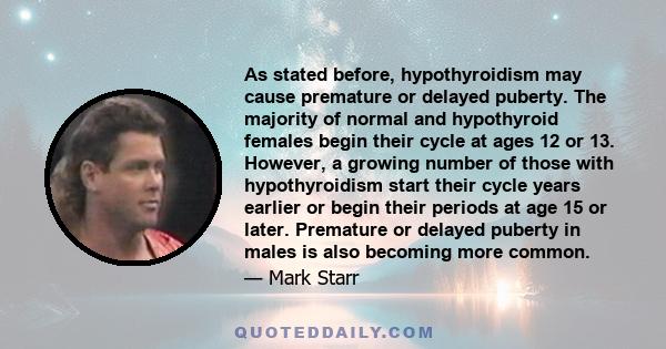 As stated before, hypothyroidism may cause premature or delayed puberty. The majority of normal and hypothyroid females begin their cycle at ages 12 or 13. However, a growing number of those with hypothyroidism start