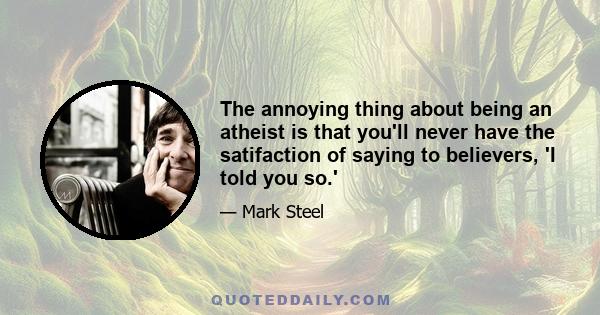 The annoying thing about being an atheist is that you'll never have the satifaction of saying to believers, 'I told you so.'