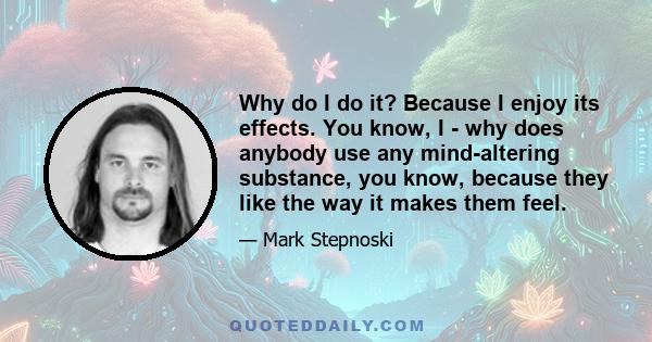 Why do I do it? Because I enjoy its effects. You know, I - why does anybody use any mind-altering substance, you know, because they like the way it makes them feel.