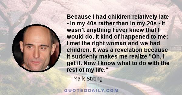 Because I had children relatively late - in my 40s rather than in my 20s - it wasn't anything I ever knew that I would do. It kind of happened to me: I met the right woman and we had children. It was a revelation