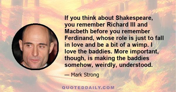 If you think about Shakespeare, you remember Richard III and Macbeth before you remember Ferdinand, whose role is just to fall in love and be a bit of a wimp. I love the baddies. More important, though, is making the