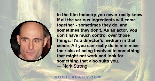 In the film industry you never really know if all the various ingredients will come together - sometimes they do, and sometimes they don't. As an actor, you don't have much control over those things. It's a director's