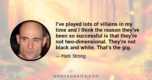 I've played lots of villains in my time and I think the reason they've been so successful is that they're not two-dimensional. They're not black and white. That's the gig.