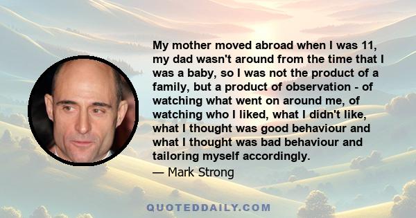 My mother moved abroad when I was 11, my dad wasn't around from the time that I was a baby, so I was not the product of a family, but a product of observation - of watching what went on around me, of watching who I