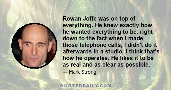 Rowan Joffe was on top of everything. He knew exactly how he wanted everything to be, right down to the fact when I made those telephone calls, I didn't do it afterwards in a studio. I think that's how he operates. He