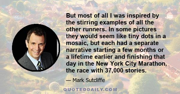 But most of all I was inspired by the stirring examples of all the other runners. In some pictures they would seem like tiny dots in a mosaic, but each had a separate narrative starting a few months or a lifetime