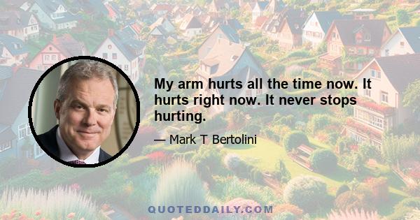 My arm hurts all the time now. It hurts right now. It never stops hurting.