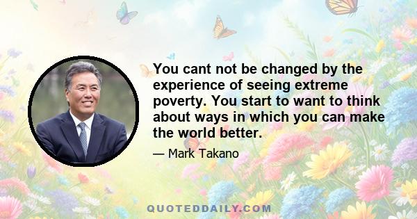 You cant not be changed by the experience of seeing extreme poverty. You start to want to think about ways in which you can make the world better.
