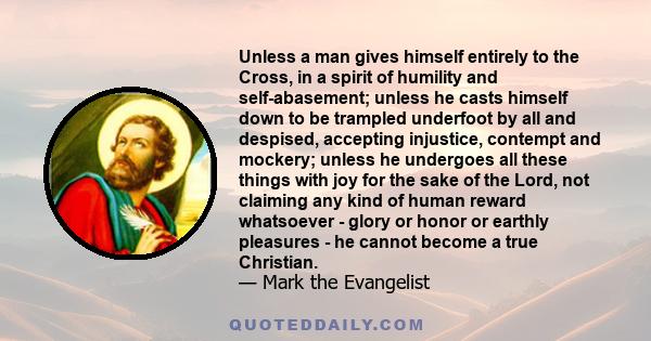 Unless a man gives himself entirely to the Cross, in a spirit of humility and self-abasement; unless he casts himself down to be trampled underfoot by all and despised, accepting injustice, contempt and mockery; unless