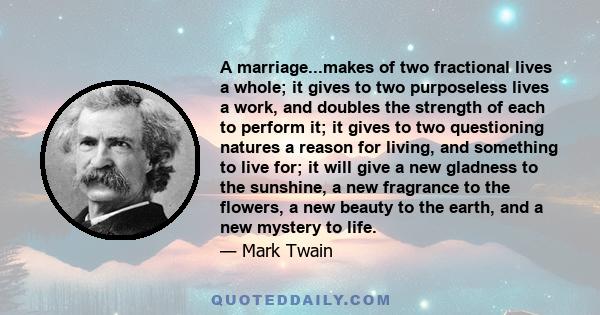 A marriage...makes of two fractional lives a whole; it gives to two purposeless lives a work, and doubles the strength of each to perform it; it gives to two questioning natures a reason for living, and something to