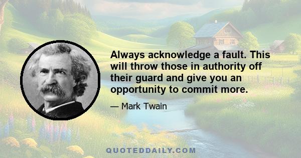 Always acknowledge a fault. This will throw those in authority off their guard and give you an opportunity to commit more.