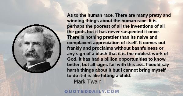 As to the human race. There are many pretty and winning things about the human race. It is perhaps the poorest of all the inventions of all the gods but it has never suspected it once. There is nothing prettier than its 