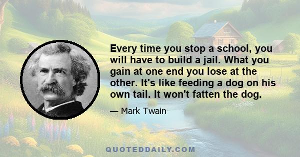 Every time you stop a school, you will have to build a jail. What you gain at one end you lose at the other. It's like feeding a dog on his own tail. It won't fatten the dog.