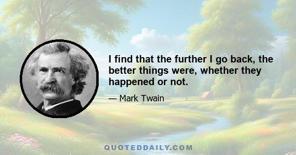 I find that the further I go back, the better things were, whether they happened or not.